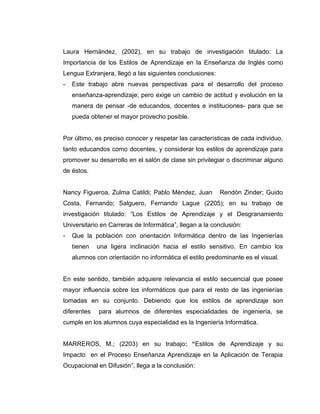 Laura Hernández, (2002), en su trabajo de investigación titulado: La
Importancia de los Estilos de Aprendizaje en la Enseñanza de Inglés como
Lengua Extranjera, llegó a las siguientes conclusiones:
-   Este trabajo abre nuevas perspectivas para el desarrollo del proceso
    enseñanza-aprendizaje; pero exige un cambio de actitud y evolución en la
    manera de pensar -de educandos, docentes e instituciones- para que se
    pueda obtener el mayor provecho posible.


Por último, es preciso conocer y respetar las características de cada individuo,
tanto educandos como docentes, y considerar los estilos de aprendizaje para
promover su desarrollo en el salón de clase sin privilegiar o discriminar alguno
de éstos.


Nancy Figueroa, Zulma Catildi; Pablo Méndez, Juan         Rendón Zinder; Guido
Costa, Fernando; Salguero, Fernando Lague (2205); en su trabajo de
investigación titulado: “Los Estilos de Aprendizaje y el Desgranamiento
Universitario en Carreras de Informática”, llegan a la conclusión:
-   Que la población con orientación Informática dentro de las Ingenierías
    tienen   una ligera inclinación hacia el estilo sensitivo. En cambio los
    alumnos con orientación no informática el estilo predominante es el visual.


En este sentido, también adquiere relevancia el estilo secuencial que posee
mayor influencia sobre los informáticos que para el resto de las ingenierías
tomadas en su conjunto. Debiendo que los estilos de aprendizaje son
diferentes   para alumnos de diferentes especialidades de ingeniería, se
cumple en los alumnos cuya especialidad es la Ingeniería Informática.


MARREROS, M.; (2203) en su trabajo: “Estilos de Aprendizaje y su
Impacto en el Proceso Enseñanza Aprendizaje en la Aplicación de Terapia
Ocupacional en Difusión”, llega a la conclusión:
 