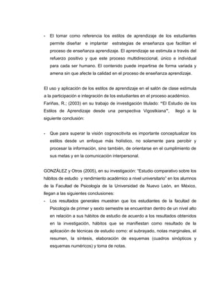 -   El tomar como referencia los estilos de aprendizaje de los estudiantes
    permite diseñar     e implantar   estrategias de enseñanza que facilitan el
    proceso de enseñanza aprendizaje. El aprendizaje se estimula a través del
    refuerzo positivo y que este proceso multidireccional, único e individual
    para cada ser humano. El contenido puede impartirse de forma variada y
    amena sin que afecte la calidad en el proceso de enseñanza aprendizaje.


El uso y aplicación de los estilos de aprendizaje en el salón de clase estimula
a la participación e integración de los estudiantes en el proceso académico.
Fariñas, R.; (2003) en su trabajo de investigación titulado: “El Estudio de los
Estilos de Aprendizaje desde una perspectiva Vigostkiana”,           llegó a la
siguiente conclusión:


-   Que para superar la visión cognoscitivita es importante conceptualizar los
    estilos desde un enfoque más holístico, no solamente para percibir y
    procesar la información, sino también, de orientarse en el cumplimiento de
    sus metas y en la comunicación interpersonal.


GONZÁLEZ y Otros (2005), en su investigación: “Estudio comparativo sobre los
hábitos de estudio y rendimiento académico a nivel universitario” en los alumnos
de la Facultad de Psicología de la Universidad de Nuevo León, en México,
llegan a las siguientes conclusiones:
-   Los resultados generales muestran que los estudiantes de la facultad de
    Psicología de primer y sexto semestre se encuentran dentro de un nivel alto
    en relación a sus hábitos de estudio de acuerdo a los resultados obtenidos
    en la investigación, hábitos que se manifiestan como resultado de la
    aplicación de técnicas de estudio como: el subrayado, notas marginales, el
    resumen, la síntesis, elaboración de esquemas (cuadros sinópticos y
    esquemas numéricos) y toma de notas.
 