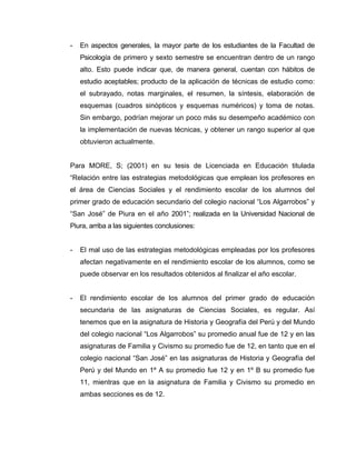 -   En aspectos generales, la mayor parte de los estudiantes de la Facultad de
    Psicología de primero y sexto semestre se encuentran dentro de un rango
    alto. Esto puede indicar que, de manera general, cuentan con hábitos de
    estudio aceptables; producto de la aplicación de técnicas de estudio como:
    el subrayado, notas marginales, el resumen, la síntesis, elaboración de
    esquemas (cuadros sinópticos y esquemas numéricos) y toma de notas.
    Sin embargo, podrían mejorar un poco más su desempeño académico con
    la implementación de nuevas técnicas, y obtener un rango superior al que
    obtuvieron actualmente.


Para MORE, S; (2001) en su tesis de Licenciada en Educación titulada
“Relación entre las estrategias metodológicas que emplean los profesores en
el área de Ciencias Sociales y el rendimiento escolar de los alumnos del
primer grado de educación secundario del colegio nacional “Los Algarrobos” y
“San José” de Piura en el año 2001”; realizada en la Universidad Nacional de
Piura, arriba a las siguientes conclusiones:


-   El mal uso de las estrategias metodológicas empleadas por los profesores
    afectan negativamente en el rendimiento escolar de los alumnos, como se
    puede observar en los resultados obtenidos al finalizar el año escolar.


-   El rendimiento escolar de los alumnos del primer grado de educación
    secundaria de las asignaturas de Ciencias Sociales, es regular. Así
    tenemos que en la asignatura de Historia y Geografía del Perú y del Mundo
    del colegio nacional “Los Algarrobos” su promedio anual fue de 12 y en las
    asignaturas de Familia y Civismo su promedio fue de 12, en tanto que en el
    colegio nacional “San José” en las asignaturas de Historia y Geografía del
    Perú y del Mundo en 1º A su promedio fue 12 y en 1º B su promedio fue
    11, mientras que en la asignatura de Familia y Civismo su promedio en
    ambas secciones es de 12.
 