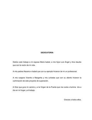 DEDICATORIA




Dedico este trabajo a mi esposa Maria Isabel, a mis hijos Luís Ángel y Ana claudia
que son la razón de mi vida.


A mis padres Nazario e Isabel que con su ejemplo hicieron de mi un profesional.


A mis suegros Vicente e Margarita y mis cuñadas que con su aliento hicieron la
culminación de este proyecto de superación.


A Dios que guía mi camino y a la Virgen de la Puerta que me cuida e ilumina día a
día en mi hogar y el trabajo.




                                                              Gracias a todos ellos.
 