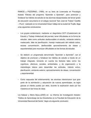 RAMOS y PIZZORNO,; (1999), en su tesis de Licenciada en Psicología
titulada “Efectos del programa “Aprender a Aprender”, para promover y
fortalecer los hábitos de estudio en las alumnas desaprobadas del tercer grado
de educación secundaria en el colegio nacional “San José de Trabes” Castilla
– Piura”, realizado en la Universidad César Vallejo de la ciudad de Trujillo, llega
a las siguientes conclusiones:


-   Los grupos evidenciaron, mediante un diagnóstico CETI (Cuestionario de
    Estudio y Trabajo Intelectual) del pre-test, tener dificultades en la forma de
    estudiar, tales como actitudes desfavorables al estudio, ambiente externo
    inadecuado, falta de planificación, manejo inadecuado del método activo,
    escasa   concentración,      desfavorable   aprovechamiento     de   clases   y
    espontaneidad para reconocer dificultades en las formas de estudiar.


-   Se elaboró un programada denominado “Aprender a Aprender”, con el
    objetivo de promover y fortalecer los hábitos de estudio a través de un
    trabajo integrado, tomando en cuenta los factores tales como: los
    cognitivos, afectivos, sociales, ambientales, y de organización y la
    metodología básica para desarrollar las actitudes, método activo,
    planificación, ambiente externo, aprovechamiento de clases, concentración
    y espontaneidad.


-   Como respuesta del entrenamiento, las alumnas interiorizaron que gran
    parte de la asimilación y adquisición de nuevos aprendizajes, se logra
    gracias al interés puesto por ellos, durante la explicación dada por los
    maestros en las horas de clase.


Lía Salazar y María Baca,;(2000) en su Informe de Investigación titulado:
“Estilos de Aprendizaje de los Estudiantes en la Facultad de Educación de la
Universidad Nacional del Santa”, llegó a la siguiente conclusión:
 