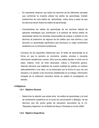 -    Es importante observar que todos los alumnos de las diferentes escuelas
           que conforman la muestra utilizan los estilos de aprendizaje. Existen
           predominios de unos estilos de aprendizaje sobre otros a pesar de que
           los alumnos tienen todos los estilos de aprendizaje.


      -    Conociéndose los estilos de aprendizaje de los alumnos deberá de
           aplicarse estrategias que contribuyan a la práctica de dichos estilos de
           aprendizaje siendo los docentes responsables de evaluar y analizar en los
           alumnos el predomino de algunos de los estilos que mas domina y que
           favorece un aprendizaje significativo que favorezca un mejor rendimiento
           académico en su formación profesional.


          Concluyo de las siguientes referencias que: El estilo de aprendizaje es la
          forma en que la persona se concentra, analiza, procesa y recuerda
          información académicas nuevas. Diría que los estilos tienden a variar con la
          edad, materia, nivel, de éxito alcanzado, cultura y finalmente genero.
          Además afirmaría que hablando de nuestra realidad los padres no motivan
          adecuadamente a sus hijos, no se preocupan por la forma en que van sus
          estudios y no asisten a las reuniones establecidas en el colegio, información
          recogida de la institución educativa donde se realiza la investigación en
          estudio.


1.6 Objetivos
      1.6.1 Objetivo General


      -    Determinar la relación que existe entre los estilos de aprendizaje y el nivel
           de rendimiento académico en el curso de comunicación y Biología de los
           alumnos (as) del quinto grado de educación secundaria de la I.E.
           “Republica Argentina” en el Distrito de Nuevo Chimbote en el año 2006.”


      1.6.2 Objetivo Específicos
 