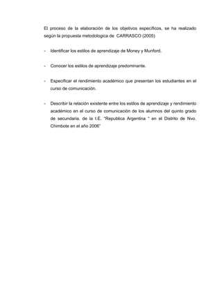 El proceso de la elaboración de los objetivos específicos, se ha realizado
según la propuesta metodologica de CARRASCO (2005)


-   Identificar los estilos de aprendizaje de Money y Munford.


-   Conocer los estilos de aprendizaje predominante.


-   Especificar el rendimiento académico que presentan los estudiantes en el
    curso de comunicación.


-   Describir la relación existente entre los estilos de aprendizaje y rendimiento
    académico en el curso de comunicación de los alumnos del quinto grado
    de secundaria. de la I.E. “Republica Argentina “ en el Distrito de Nvo.
    Chimbote en el año 2006”
 
