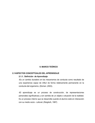 II. MARCO TEÓRICO


2.1 ASPECTOS CONCEPTÚALES DEL APRENDIZAJE
     2.1.1. Definición de Aprendizaje
     -Es un cambio duradero en los mecanismos de conducta como resultado de
     una experiencia capaz de influir de forma relativamente permanente en la
     conducta del organismo. (Doman ,2003).


     -El aprendizaje es un proceso de construcción, de representaciones
     personales significativas y con sentido de un objeto o situación de la realidad.
     Es un proceso interno que se desarrolla cuando el alumno está en interacción
     con su medio socio - cultural. (Reigiluth, 1987)
 