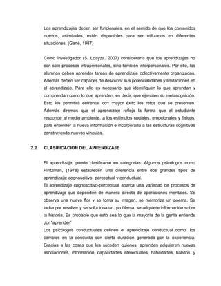 Los aprendizajes deben ser funcionales, en el sentido de que los contenidos
       nuevos, asimilados, están disponibles para ser utilizados en diferentes
       situaciones. (Gané, 1987)


       Como investigador (S. Loayza. 2007) consideraría que los aprendizajes no
       son solo procesos intrapersonales, sino también interpersonales. Por ello, los
       alumnos deben aprender tareas de aprendizaje colectivamente organizadas.
       Además deben ser capaces de descubrir sus potencialidades y limitaciones en
       el aprendizaje. Para ello es necesario que identifiquen lo que aprendan y
       comprendan como lo que aprenden, es decir, que ejerciten su metacognición.
       Esto los permitirá enfrentar con mayor éxito los retos que se presenten.
       Además diremos que el aprendizaje refleja la forma que el estudiante
       responde al medio ambiente, a los estímulos sociales, emocionales y físicos,
       para entender la nueva información e incorporarla a las estructuras cognitivas
       construyendo nuevos vínculos.


2.2.   CLASIFICACION DEL APRENDIZAJE


       El aprendizaje, puede clasificarse en categorías: Algunos psicólogos como
       Hintzman, (1978) establecen una diferencia entre dos grandes tipos de
       aprendizaje: cognoscitivo- perceptual y conductual.
       El aprendizaje cognoscitivo-perceptual abarca una variedad de procesos de
       aprendizaje que dependen de manera directa de operaciones mentales. Se
       observa una nueva flor y se toma su imagen, se memoriza un poema. Se
       lucha por resolver y se soluciona un problema, se adquiere información sobre
       la historia. Es probable que esto sea lo que la mayoría de la gente entiende
       por "aprender”
       Los psicólogos conductuales definen el aprendizaje conductual como los
       cambios en la conducta con cierta duración generada por la experiencia.
       Gracias a las cosas que les suceden quienes aprenden adquieren nuevas
       asociaciones, información, capacidades intelectuales, habilidades, hábitos y
 