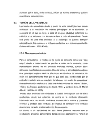 aspectos por el estilo, en lo sucesivo, actúan de manera diferentes y pueden
       cuantificarse estos cambios.


2.3.   TEORÍAS DEL APRENDIZAJE:
       Las teorías de aprendizaje desde el punto de vista psicológico han estado
       asociadas a la realización del método pedagógico en la educación. El
       escenario en el que se lleva a cabo el proceso educativo determina los
       métodos y los estímulos con los que se lleva a cabo el aprendizaje. Desde
       este punto de vista más orientado a la psicología se pueden distinguir
       principalmente dos enfoques: el enfoque conductista y el enfoque cognitivista.
       (Talavera-Rosales., 1999:45-46)


       2.3.1. El enfoque conductista


       Para el conductismo, el modelo de la mente se comporta como una ``caja
       negra'' donde el conocimiento se percibe a través de la conducta, como
       manifestación externa de los procesos mentales internos, aunque éstos
       últimos se manifiestan desconocidos. De esta forma, el aprendizaje basado en
       este paradigma sugiere medir la efectividad en términos de resultados, es
       decir, del comportamiento final, por lo que ésta está condicionada por el
       estímulo inmediato ante un resultado del alumno, con objeto de proporcionar
       una realimentación o refuerzo a cada una de las acciones del mismo. (Bloom,
       1956) y los trabajos posteriores de (Gané, 1985) y también de M. D. Merrill
       (Merrill, 1980,Merrill, 1987)
        Puedo decir entonces con honestidad a vuestra investigación que la teoría
       conductista, desde sus orígenes, se centra en la conducta observable
       intentando hacer un estudio totalmente empírico de la misma y queriendo
       controlar y predecir esta conducta. Su objetivo es conseguir una conducta
       determinada para ello analizara el modo de conseguirla.
       En cuanto a las deficiencias de esta teoría podemos destacar que el
       conductismo prescinde por completo de los procesos cognoscitivos. Para él, el
 