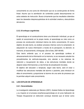 conocimiento es una suma de información que se va construyendo de forma
       lineal. Asume que la asimilación de contenidos puede descomponerse en
       actos aislados de instrucción. Busca únicamente que los resultados obtenidos
       sean los deseados despreocupándose de la actividad creativa y descubridora
       del alumno.




       2.3.2. El enfoque cognitivista


       El aprendizaje en el constructivismo tiene una dimensión individual, ya que al
       residir el conocimiento en la propia mente, el aprendizaje es visto como un
       proceso de construcción individual interna de dicho conocimiento. El nuevo
       objetivo de esta teoría, es analizar procesos internos como la compresión, la
       adquisición de nueva información a través de la percepción, la atención, la
       memoria, el razonamiento, el lenguaje. (De la Sota, 2001:68-69)
       Esta teoría entiende que, si el proceso de aprendizaje conlleva el
       almacenamiento de la información en la memoria, no es necesario estudiar los
       procedimientos de estímulo-respuesta, sino atender a los sistemas de
       retención y recuperación de datos, a las estructuras mentales donde se
       alojaran estas informaciones y a las formas de actualización de estas.
       El objetivo del educador o terapeuta, según esta teoría, será el crear o
       modificar las estructuras mentales del alumno o paciente, para introducir en
       ellas el conocimiento y proporcionar al alumno de una serie de procesos que
       le permitan adquirir este conocimiento.


2.4.   LOS ESTILOS DE APRENDIZAJE

       2.4.1. Generalidades

       La investigación elaborada por Marrero (2001), titulada Estilos de Aprendizaje
       y su impacto en el proceso enseñanza-aprendizaje en el curso Aplicación de
       Terapia Ocupacional en disfunción concluye diciendo que el tomar como
 