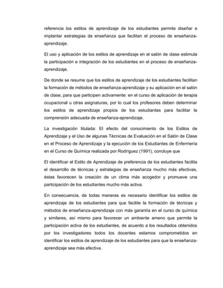 referencia los estilos de aprendizaje de los estudiantes permite diseñar e
implantar estrategias de enseñanza que facilitan el proceso de enseñanza-
aprendizaje.

El uso y aplicación de los estilos de aprendizaje en el salón de clase estimula
la participación e integración de los estudiantes en el proceso de enseñanza-
aprendizaje.

De donde se resume que los estilos de aprendizaje de los estudiantes facilitan
la formación de métodos de enseñanza-aprendizaje y su aplicación en el salón
de clase, para que participen activamente: en el curso de aplicación de terapia
ocupacional u otras asignaturas, por lo cual los profesores deben determinar
los estilos de aprendizaje propios de los estudiantes para facilitar la
comprensión adecuada de enseñanza-aprendizaje.

La investigación titulada: El efecto del conocimiento de los Estilos de
Aprendizaje y el Uso de algunas Técnicas de Evaluación en el Salón de Clase
en el Proceso de Aprendizaje y la ejecución de los Estudiantes de Enfermería
en el Curso de Química realizada por Rodríguez (1991), concluye que

El identificar el Estilo de Aprendizaje de preferencia de los estudiantes facilita
el desarrollo de técnicas y estrategias de enseñanza mucho más efectivas,
éstas favorecen la creación de un clima más acogedor y promueve una
participación de los estudiantes mucho más activa.

En consecuencia, de todas maneras es necesario identificar los estilos de
aprendizaje de los estudiantes para que facilite la formación de técnicas y
métodos de enseñanza-aprendizaje con más garantía en el curso de química
y similares, así mismo para favorecer un ambiente ameno que permite la
participación activa de los estudiantes, de acuerdo a los resultados obtenidos
por los investigadores todos los docentes estamos comprometidos en
identificar los estilos de aprendizaje de los estudiantes para que la enseñanza-
aprendizaje sea más efectiva.
 