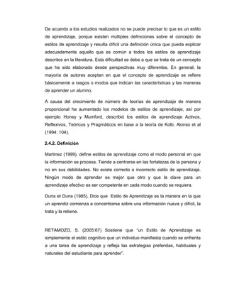 De acuerdo a los estudios realizados no se puede precisar lo que es un estilo
de aprendizaje, porque existen múltiples definiciones sobre el concepto de
estilos de aprendizaje y resulta difícil una definición única que pueda explicar
adecuadamente aquello que es común a todos los estilos de aprendizaje
descritos en la literatura. Esta dificultad se debe a que se trata de un concepto
que ha sido elaborado desde perspectivas muy diferentes. En general, la
mayoría de autores aceptan en que el concepto de aprendizaje se refiere
básicamente a rasgos o modos que indican las características y las maneras
de aprender un alumno.

A causa del crecimiento de número de teorías de aprendizaje de manera
proporcional ha aumentado los modelos de estilos de aprendizaje, así por
ejemplo Honey y Mumford, describió los estilos de aprendizaje Activos,
Reflexivos, Teóricos y Pragmáticos en base a la teoría de Kolb. Alonso et al
(1994: 104).

2.4.2. Definición

Martinez (1999), define estilos de aprendizaje como el modo personal en que
la información se procesa. Tiende a centrarse en las fortalezas de la persona y
no en sus debilidades. No existe correcto o incorrecto estilo de aprendizaje.
Ningún modo de aprender es mejor que otro y que la clave para un
aprendizaje efectivo es ser competente en cada modo cuando se requiera.

Duna et Duna (1985), Dice que Estilo de Aprendizaje es la manera en la que
un aprendiz comienza a concentrarse sobre una información nueva y difícil, la
trata y la retiene.



RETAMOZO, S. (2005:67) Sostiene que “un Estilo de Aprendizaje es
simplemente el estilo cognitivo que un individuo manifiesta cuando se enfrenta
a una tarea de aprendizaje y refleja las estrategias preferidas, habituales y
naturales del estudiante para aprender”.
 