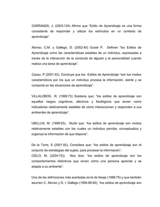 CARRANZA, J. (2003:124) Afirma que “Estilo de Aprendizaje es una forma
consistente de responder y utilizar los estímulos en un contexto de
aprendizaje”.


Alonso, C.M. y Gallego, D. (2002:45) Guiad P.          Definen “los Estilos de
Aprendizaje como las características estables de un individuo, expresadas a
través de la interacción de la conducta de alguien y la personalidad cuando
realiza una tarea de aprendizaje”.


Cazau, P (2001:42). Concluye que los Estilos de Aprendizaje “son los modos
característicos por los que un individuo procesa la información, siente y se
comporta en las situaciones de aprendizaje”.


VILLALOBOS, .R. (1999:73) Sostiene que: “los estilos de aprendizaje son
aquellos rasgos cognitivos, afectivos y fisiológicos que sirven como
indicadores relativamente estables de cómo interaccionan y responden a sus
ambientes de aprendizaje”.


UBILLUS, M. (1998:63), Alude que: “los estilos de aprendizaje son modos
relativamente estables con los cuales un individuo percibe, conceptualiza y
organiza la información de que dispone”.


De la Torre, S (2001:55), Considera que: “los estilos de aprendizaje son el
conjunto de estrategias del sujeto, para procesar la información”.
CIELO, M. (2204:75)),        Nos dice: “los estilos de aprendizaje son los
comportamientos distintivos que sirven cómo una persona aprende y se
adapta a su ambiente”.


Una de las definiciones más acertadas es la de Keeje (1988:75) y que también
asumen C. Alonso y D. I. Gallego (1994:89-92), “los estilos de aprendizaje son
 