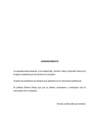 AGRADECIMIENTO




Un agradecimiento especial a mi maestra Mg.: Carmen Elena, Carbonell García por
el apoyo constante que me brindo en mi proyecto.


A todos mis profesores de maestría que aportaron en mi crecimiento profesional.


Al profesor Ramiro Flores que con su aliento, entusiasmo y motivación hizo la
culminación de mi maestría.




                                                   Gracias a todos ellos por siempre.
 