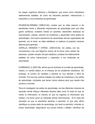 los rasgos cognitivos afectivos y fisiológicos, que sirven como indicadores
relativamente estables, de cómo los discentes perciben, interaccionan y
responden y a sus ambientes de aprendizaje”


FELDER-SILVERMAN (1988:81-82), recalca que se debe exponer a los
estudiantes frente a diferentes experiencias de aprendizaje para que ellos
ganen confianza, muestren interés en aprender, desarrollen destrezas de
razonamiento, análisis, solución de problemas y desarrollen otros estilos de
aprendizajes. Una buena experiencia de aprendizaje reta las capacidades del
aprendiz, por lo tanto, se debe establecer un balance al propiciar maneras
alternas para aprender.
CAPELLA, MONZON Y OTROS., (2003:34-35), los estilos, son las
conclusiones a las que llegamos acerca de la forma cómo actúan las
personas., pueden resultar útil para clasificar y analizar los relativamente
estables de cómo interaccionan y responden a sus ambientes de
aprendizaje”.


CURIBANCO, A (2001:58), afirma que el centrarse en el estilo de aprendizaje,
implica un cambio básico en el enfoque de los problemas educativos. Sin
embargo, el número de variables a estudiar es muy elevado y difícil de
controlar. Por eso hay quienes trabajan los estilos de enseñanza y los estilos
de aprendizaje, conceptos que tienen menor alcance pero que resulta más
cercano y concreto.

Para el investigador los estilos de aprendizaje, son las diferentes maneras de
aprender donde influyen diferentes factores tales como el modo en que se
recibe la información, la manera en que se organiza la información que
reciben y la forma como se interpreta dichas informaciones. Si la meta del
educador es que el estudiante aprenda a aprender, el que este último
identifique su propio estilo de aprendizaje, por tanto le permitirá: controlar su
propio aprendizaje, diagnosticar sus puntos fuertes y débiles, identificar las
 