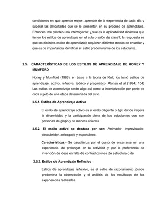 condiciones en que aprende mejor, aprender de la experiencia de cada día y
    superar las dificultades que se le presentan en su proceso de aprendizaje.
    Entonces, me planteo una interrogante: ¿cuál es la aplicabilidad didáctica que
    tienen los estilos de aprendizaje en el aula o salón de clase?, la respuesta es
    que los distintos estilos de aprendizaje requieren distintos modos de enseñar y
    que es de importancia identificar el estilo predominante de los estudiante.



2.5. CARACTERÍSTICAS DE LOS ESTILOS DE APRENDIZAJE DE HONEY Y
    MUMFORD

    Honey y Mumford (1986), en base a la teoría de Kolb los tomó estilos de
    aprendizaje: activo, reflexiva, teórico y pragmático: Alonso et al (1994: 104)
    Los estilos de aprendizaje serán algo así como la interiorización por parte de
    cada sujeto de una etapa determinada del ciclo.

    2.5.1. Estilos de Aprendizaje Activo

          El estilo de aprendizaje activo es el estilo diligente o ágil, donde impera
          la dinamicidad y la participación plena de los estudiantes que son
          personas de grupo y de mentes abiertas

    2.5.2. El estilo activo se destaca por ser: Animador, improvisador,
          descubridor, arriesgado y espontáneo.

          Características.- Se caracteriza por el gusto de encerrarse en una
          experiencia, de prolongar en la actividad y por la preferencia de
          invención de ideas en falta de contradicciones de estructura o de

     2.5.3. Estilos de Aprendizaje Reflexivo

          Estilos de aprendizaje reflexivo, es el estilo de razonamiento donde
          predomina la observación y el análisis de los resultados de las
          experiencias realizadas.
 