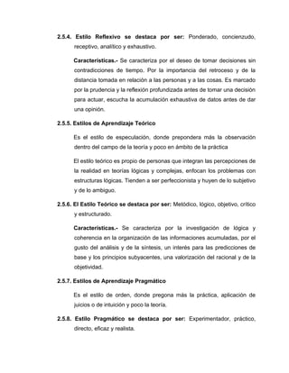 2.5.4. Estilo Reflexivo se destaca por ser: Ponderado, concienzudo,
      receptivo, analítico y exhaustivo.

      Características.- Se caracteriza por el deseo de tomar decisiones sin
      contradicciones de tiempo. Por la importancia del retroceso y de la
      distancia tomada en relación a las personas y a las cosas. Es marcado
      por la prudencia y la reflexión profundizada antes de tomar una decisión
      para actuar, escucha la acumulación exhaustiva de datos antes de dar
      una opinión.

2.5.5. Estilos de Aprendizaje Teórico

      Es el estilo de especulación, donde prepondera más la observación
      dentro del campo de la teoría y poco en ámbito de la práctica

      El estilo teórico es propio de personas que integran las percepciones de
      la realidad en teorías lógicas y complejas, enfocan los problemas con
      estructuras lógicas. Tienden a ser perfeccionista y huyen de lo subjetivo
      y de lo ambiguo.

2.5.6. El Estilo Teórico se destaca por ser: Metódico, lógico, objetivo, crítico
      y estructurado.

      Características.- Se caracteriza por la investigación de lógica y
      coherencia en la organización de las informaciones acumuladas, por el
      gusto del análisis y de la síntesis, un interés para las predicciones de
      base y los principios subyacentes, una valorización del racional y de la
      objetividad.

2.5.7. Estilos de Aprendizaje Pragmático

      Es el estilo de orden, donde pregona más la práctica, aplicación de
      juicios o de intuición y poco la teoría.

2.5.8. Estilo Pragmático se destaca por ser: Experimentador, práctico,
      directo, eficaz y realista.
 