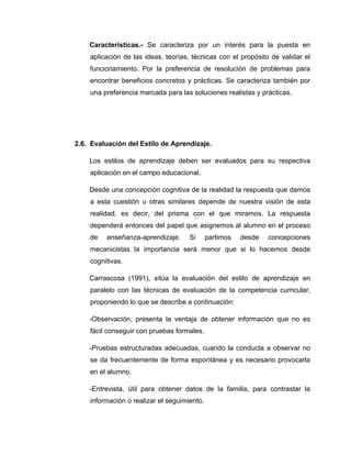 Características.- Se caracteriza por un interés para la puesta en
    aplicación de las ideas, teorías, técnicas con el propósito de validar el
    funcionamiento. Por la preferencia de resolución de problemas para
    encontrar beneficios concretos y prácticas. Se caracteriza también por
    una preferencia marcada para las soluciones realistas y prácticas.




2.6. Evaluación del Estilo de Aprendizaje.

    Los estilos de aprendizaje deben ser evaluados para su respectiva
    aplicación en el campo educacional.

    Desde una concepción cognitiva de la realidad la respuesta que damos
    a esta cuestión u otras similares depende de nuestra visión de esta
    realidad, es decir, del prisma con el que miramos. La respuesta
    dependerá entonces del papel que asignemos al alumno en el proceso
    de   enseñanza-aprendizaje.      Si      partimos   desde   concepciones
    mecanicistas la importancia será menor que si lo hacemos desde
    cognitivas.

    Carrascosa (1991), sitúa la evaluación del estilo de aprendizaje en
    paralelo con las técnicas de evaluación de la competencia curricular,
    proponiendo lo que se describe a continuación:

    -Observación, presenta la ventaja de obtener información que no es
    fácil conseguir con pruebas formales.

    -Pruebas estructuradas adecuadas, cuando la conducta a observar no
    se da frecuentemente de forma espontánea y es necesario provocarla
    en el alumno.

    -Entrevista, útil para obtener datos de la familia, para contrastar la
    información o realizar el seguimiento.
 