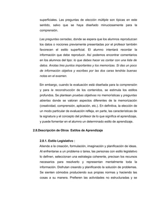 superficiales. Las preguntas de elección múltiple son típicas en este
    sentido, salvo que se haya diseñado minuciosamente para la
    comprensión.

    Las preguntas cerradas, donde se espera que los alumnos reproduzcan
    los datos o nociones previamente presentadas por el profesor también
    favorecen el estilo superficial. El alumno intentará recordar la
    información que debe reproducir. Así podemos encontrar comentarios
    en los alumnos del tipo: lo que debes hacer es contar con una lista de
    datos. Anotas tres puntos importantes y los memorizas. Si das un poco
    de información objetiva y escribes por las dos caras tendrás buenas
    notas en el examen.

    Sin embargo, cuando la evaluación está diseñada para la comprensión
    y para la reconstrucción de los contenidos, se estimula los estilos
    profundos. Se plantean pruebas objetivas no memorísticas y preguntas
    abiertas donde se valoran aspectos diferentes de la memorización
    (creatividad, comprensión, aplicación, etc.). En definitiva, la elección de
    un modo particular de evaluación refleja, en parte, las características de
    la signatura y el concepto del profesor de lo que significa el aprendizaje,
    y puede fomentar en el alumno un determinado estilo de aprendizaje.

2.8.Descripción de Otros Estilos de Aprendizaje


    2.8.1. Estilo Legislativo :
    Atiende a la creación, formulación, imaginación y planificación de ideas.
    Al enfrentarse a un problema o tarea, las personas con estilo legislativo
    lo definen, seleccionan una estrategia coherente, precisan los recursos
    necesarios para resolverlo y representan mentalmente toda la
    información. Disfrutan creando y planificando la solución de problemas.
    Se sienten cómodos produciendo sus propias normas y haciendo las
    cosas a su manera. Prefieren las actividades no estructuradas y se
 