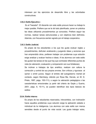 interesan por los ejercicios de desarrollo libre y las actividades
     constructivas.


2.8.2. Estilo Ejecutivo :
      Es el "hacedor". El discente con este estilo procura hacer su trabajo lo
     mejor posible. Prefiere que se le dé todo planificado, poner en práctica
     las ideas utilizando procedimientos ya conocidos. Prefiere seguir las
     normas, realizar tareas estructuradas y con objetivos bien definidos.
     Además, con frecuencia sienten agrado por el trabajo cooperativo.


2.8.3. Estilo Judicial.
     Es propio de los estudiantes a los que les gusta evaluar reglas y
     procedimientos, disfrutan analizando y juzgando ideas y acciones que
     han emprendido otros, prefieren trabajar con problemas cuya solución
     exige analizar y evaluar hechos e ideas. A los alumnos con este estilo
     les gustan las tareas en las que hay que contrastar diferentes puntos de
     vista (la valoración, evaluación y comparación son sus fortalezas).
     Se inclinan a trabajos de tipo analítico, realizan con soltura la
     corrección y control de sus propios errores. Son críticos y rigurosos al
     opinar o emitir juicios. Según el ámbito del autogobierno mental (el
     contexto, según Sternberg; referido por Rosa Ma. Hervás, en M. D.
     Prieto, 1997, págs. 105-111), o según la valoración pedagógica o las
     características emocionales (a partir del criterio de Gayle y Guerra,
     2001, págs. 8, 10-11), se pueden identificar dos tipos básicos de
     estilos:


2.8.4. Estilo interno
     Es propio de los estudiantes reservados, introvertidos, con inclinación
     hacia aquellos problemas cuya solución exige la aplicación aislada e
     individual de la inteligencia. Los alumnos con este estilo son menos
     sensibles desde el punto de vista social. Les gusta trabajar solos,
 