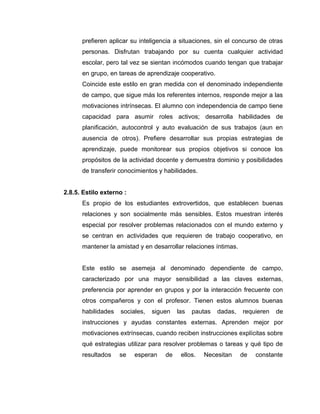 prefieren aplicar su inteligencia a situaciones, sin el concurso de otras
      personas. Disfrutan trabajando por su cuenta cualquier actividad
      escolar, pero tal vez se sientan incómodos cuando tengan que trabajar
      en grupo, en tareas de aprendizaje cooperativo.
      Coincide este estilo en gran medida con el denominado independiente
      de campo, que sigue más los referentes internos, responde mejor a las
      motivaciones intrínsecas. El alumno con independencia de campo tiene
      capacidad para asumir roles activos; desarrolla habilidades de
      planificación, autocontrol y auto evaluación de sus trabajos (aun en
      ausencia de otros). Prefiere desarrollar sus propias estrategias de
      aprendizaje, puede monitorear sus propios objetivos si conoce los
      propósitos de la actividad docente y demuestra dominio y posibilidades
      de transferir conocimientos y habilidades.


2.8.5. Estilo externo :
      Es propio de los estudiantes extrovertidos, que establecen buenas
      relaciones y son socialmente más sensibles. Estos muestran interés
      especial por resolver problemas relacionados con el mundo externo y
      se centran en actividades que requieren de trabajo cooperativo, en
      mantener la amistad y en desarrollar relaciones íntimas.


      Este estilo se asemeja al denominado dependiente de campo,
      caracterizado por una mayor sensibilidad a las claves externas,
      preferencia por aprender en grupos y por la interacción frecuente con
      otros compañeros y con el profesor. Tienen estos alumnos buenas
      habilidades   sociales,   siguen   las   pautas   dadas,   requieren   de
      instrucciones y ayudas constantes externas. Aprenden mejor por
      motivaciones extrínsecas, cuando reciben instrucciones explícitas sobre
      qué estrategias utilizar para resolver problemas o tareas y qué tipo de
      resultados    se    esperan   de    ellos.   Necesitan     de   constante
 