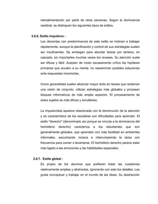 retroalimentación por parte de otras personas. Según la dominancia
      cerebral, se distinguen los siguientes tipos de estilos.


2.8.6. Estilo impulsivo :
      Los discentes con predominancia de este estilo se inclinan a trabajar
      rápidamente, aunque la planificación y control de sus estrategias suelen
      ser insuficientes. Se arriesgan para abordar tareas por tanteos, en
      cascada, sin importarles muchas veces los reveses. Su atención suele
      ser difusa y lábil. Aceptan de modo escasamente crítico las hipótesis
      primarias que acuden a su mente, no reexaminan posibles soluciones
      ante respuestas incorrectas.


      Como generalidad suelen alcanzar mayor éxito en tareas que reclaman
      una visión de conjunto, utilizan estrategias más globales y procesan
      bloques informativos de más amplio espectro. El procesamiento de
      estos sujetos es más difuso y simultáneo.


      La impulsividad aparece relacionada con la disminución de la atención
      y es característica de los escolares con dificultades para aprender. El
      estilo "derecho" (denominado así porque se vincula a la dominancia del
      hemisferio   derecho)    caracteriza    a   los   estudiantes   que   son
      generalmente globales, que aprenden con más facilidad en ambientes
      informales, escuchando música e interrumpiendo la tarea con
      frecuencia para comer o levantarse. El hemisferio derecho parece estar
      más ligado a las emociones y las habilidades espaciales.


 2.8.7. Estilo global :
      Es propio de los alumnos que prefieren tratar las cuestiones
      relativamente amplias y abstractas, ignorando con esto los detalles. Les
      gusta conceptuar y trabajar en el mundo de las ideas. Su abstracción
 