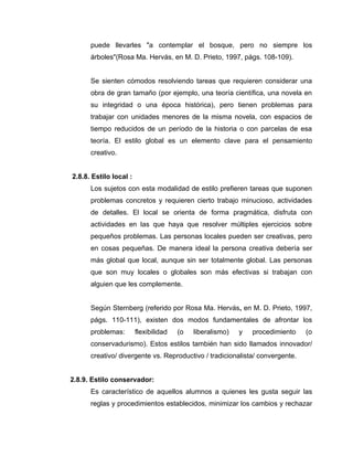 puede llevarles "a contemplar el bosque, pero no siempre los
      árboles"(Rosa Ma. Hervás, en M. D. Prieto, 1997, págs. 108-109).


      Se sienten cómodos resolviendo tareas que requieren considerar una
      obra de gran tamaño (por ejemplo, una teoría científica, una novela en
      su integridad o una época histórica), pero tienen problemas para
      trabajar con unidades menores de la misma novela, con espacios de
      tiempo reducidos de un período de la historia o con parcelas de esa
      teoría. El estilo global es un elemento clave para el pensamiento
      creativo.


2.8.8. Estilo local :
      Los sujetos con esta modalidad de estilo prefieren tareas que suponen
      problemas concretos y requieren cierto trabajo minucioso, actividades
      de detalles. El local se orienta de forma pragmática, disfruta con
      actividades en las que haya que resolver múltiples ejercicios sobre
      pequeños problemas. Las personas locales pueden ser creativas, pero
      en cosas pequeñas. De manera ideal la persona creativa debería ser
      más global que local, aunque sin ser totalmente global. Las personas
      que son muy locales o globales son más efectivas si trabajan con
      alguien que les complemente.


      Según Sternberg (referido por Rosa Ma. Hervás, en M. D. Prieto, 1997,
      págs. 110-111), existen dos modos fundamentales de afrontar los
      problemas:        flexibilidad   (o   liberalismo)   y   procedimiento   (o
      conservadurismo). Estos estilos también han sido llamados innovador/
      creativo/ divergente vs. Reproductivo / tradicionalista/ convergente.


2.8.9. Estilo conservador:
      Es característico de aquellos alumnos a quienes les gusta seguir las
      reglas y procedimientos establecidos, minimizar los cambios y rechazar
 