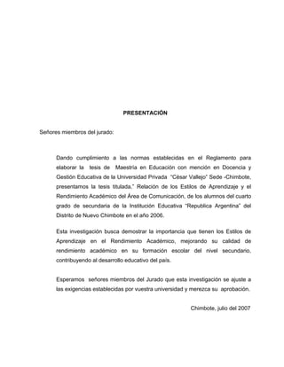 PRESENTACIÓN


Señores miembros del jurado:



      Dando cumplimiento a las normas establecidas en el Reglamento para
      elaborar la   tesis de   Maestría en Educación con mención en Docencia y
      Gestión Educativa de la Universidad Privada “César Vallejo” Sede -Chimbote,
      presentamos la tesis titulada.” Relación de los Estilos de Aprendizaje y el
      Rendimiento Académico del Área de Comunicación, de los alumnos del cuarto
      grado de secundaria de la Institución Educativa “Republica Argentina” del
      Distrito de Nuevo Chimbote en el año 2006.

      Esta investigación busca demostrar la importancia que tienen los Estilos de
      Aprendizaje en el Rendimiento Académico, mejorando su calidad de
      rendimiento académico en su formación escolar del nivel secundario,
      contribuyendo al desarrollo educativo del país.


      Esperamos señores miembros del Jurado que esta investigación se ajuste a
      las exigencias establecidas por vuestra universidad y merezca su aprobación.


                                                          Chimbote, julio del 2007
 