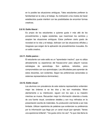 en lo posible las situaciones ambiguas. Tales estudiantes prefieren la
       familiaridad en la vida y el trabajo. Su inclinación a los modos de hacer
       establecidos puede interferir con las posibilidades de encontrar formas
       creativas.


2.8.10. Estilo liberal :
       Es propio de los estudiantes a quienes gusta ir más allá de los
       procedimientos y reglas existentes, que maximizan los cambios y
       aceptan las situaciones ambiguas. Estos prefieren cierto grado de
       novedad en la vida y el trabajo, disfrutan con las situaciones difíciles y
       riesgosas que exigen de la aplicación de procedimientos inusuales. Es
       un estilo creativo.


2.8.11. Estilo pasivo :
       El estudiante con este estilo es un "aprendedor inactivo", que no utiliza
       atinadamente su experiencia del fracaso-error para adquirir nuevas
       estrategias     de    aprendizaje.   Son   apáticos,    retraídos,   poco
       comprometidos con sus aprendizajes. Las dificultades para aprender de
       estos discentes, son evidentes. Según las preferencias sensoriales (o
       sistemas representativos dominantes) .


2.8.12. Estilo visual :
       Los alumnos con prevalencia de este sistema representativo entienden
       mejor las órdenes si se les dice y les son mostradas. Miran
       atentamente a su interlocutor, siguen con los ojos a su maestro
       mientras se mueve. Recuerdan mejor la información obtenida a través
       de una fuente visual, consideran detalles y son muy refinados en la
       presentación escrita de materiales. Su producción oral tiende a ser más
       limitada. Utilizan repertorios de palabras que evidencian su preferencia
       por la información que llega por un canal visual (por ejemplo: "tienes
       una apariencia brillante", "me gusta cómo me veo", "lo que más llama la
 