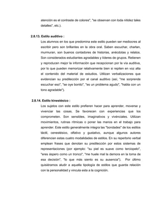 atención es el contraste de colores", "se observan con toda nitidez tales
       detalles", etc.).


2.8.13. Estilo auditivo :
       Los alumnos en los que predomina este estilo pueden ser mediocres al
       escribir pero son brillantes en la obra oral. Saben escuchar, charlan,
       murmuran, son buenos contadores de historias, anécdotas y relatos.
       Son considerados estudiantes agradables y líderes de grupos. Retienen
       y reproducen mejor la información que recepcionan por la vía auditiva,
       por lo que pueden memorizar relativamente bien si repiten en voz alta
       el contenido del material de estudios. Utilizan verbalizaciones que
       evidencian su predilección por el canal auditivo (así, "me sorprende
       escuchar eso", "se oye bonito", "es un problema agudo", "habla con un
       tono agradable").


2.8.14. Estilo kinestésico :
       Los sujetos con este estilo prefieren hacer para aprender, moverse y
       vivenciar   las     cosas.   Se   favorecen   con   experiencias    que   los
       comprometen. Son sensibles, imaginativos y vivénciales. Utilizan
       movimientos, rutinas rítmicas o poner las manos en el trabajo para
       aprender. Este estilo generalmente integra las "bondades" de los estilos
       táctil, cenestésico, olfativo y gustativo, aunque algunos autores
       diferencian estas cuatro modalidades de estilos. En su repertorio verbal
       emplean frases que denotan su predilección por estos sistemas de
       representaciones (por ejemplo: "su piel es suave como terciopelo",
       "eres áspero como un tronco", "me huele mal la demora en la toma de
       esa decisión", "lo que más siento es su ausencia").                Por último
       quisiéramos aludir a aquella tipología de estilos que guarda relación
       con la personalidad y vincula esta a la cognición.
 