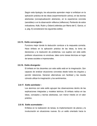 Según esta tipología, los educandos aprenden mejor si enfatizan en la
        aplicación práctica de las ideas (experimentación activa), en las teorías
        abstractas (conceptualización abstracta), en la experiencia concreta
        (sensibles) o en la observación reflexiva (reflexivos). Partiendo de estos
        indicadores, Kolb, Rubin y Osland (referidos por María del C. García, s/
        a, pág. 6) consideraron los siguientes estilos:




2.8.15. Estilo convergente :
        Funciona mejor donde la deducción conduce a la respuesta correcta.
        Hace énfasis en la aplicación práctica de las ideas, la toma de
        decisiones y la resolución de problemas. Los sujetos con este estilo
        prefieren situaciones no emotivas, tales como tareas técnicas en lugar
        de tareas sociales e impersonales.


2.8.16. Estilo divergente :
        El énfasis en los discentes con este estilo está en la imaginación. Son
        capaces de analizar situaciones concretas desde todos los ángulos y
        percibir relaciones. Generan alternativas con facilidad y les resulta
        cómodo utilizar la imaginación y los sentimientos.


2.8.17. Estilo asimilador :
        Los alumnos con este estilo agrupan las observaciones dentro de las
        explicaciones integradas y modelos teóricos. El énfasis radica en las
        ideas, conceptos y teorías abstractas, con menor interés en el valor
        práctico.


2.8.18. Estilo acomodador :
        Enfatiza en la realización de tareas, la implementación de planes y la
        involucración en situaciones nuevas. Es un estilo orientado hacia la
 