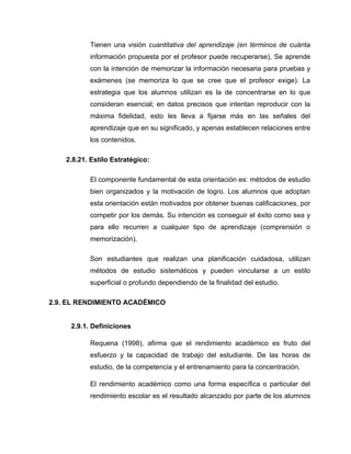 Tienen una visión cuantitativa del aprendizaje (en términos de cuánta
           información propuesta por el profesor puede recuperarse), Se aprende
           con la intención de memorizar la información necesaria para pruebas y
           exámenes (se memoriza lo que se cree que el profesor exige). La
           estrategia que los alumnos utilizan es la de concentrarse en lo que
           consideran esencial; en datos precisos que intentan reproducir con la
           máxima fidelidad, esto les lleva a fijarse más en las señales del
           aprendizaje que en su significado, y apenas establecen relaciones entre
           los contenidos.

    2.8.21. Estilo Estratégico:

           El componente fundamental de esta orientación es: métodos de estudio
           bien organizados y la motivación de logro. Los alumnos que adoptan
           esta orientación están motivados por obtener buenas calificaciones, por
           competir por los demás. Su intención es conseguir el éxito como sea y
           para ello recurren a cualquier tipo de aprendizaje (comprensión o
           memorización).

           Son estudiantes que realizan una planificación cuidadosa, utilizan
           métodos de estudio sistemáticos y pueden vincularse a un estilo
           superficial o profundo dependiendo de la finalidad del estudio.

2.9. EL RENDIMIENTO ACADÉMICO


     2.9.1. Definiciones

           Requena (1998), afirma que el rendimiento académico es fruto del
           esfuerzo y la capacidad de trabajo del estudiante. De las horas de
           estudio, de la competencia y el entrenamiento para la concentración.

           El rendimiento académico como una forma específica o particular del
           rendimiento escolar es el resultado alcanzado por parte de los alumnos
 