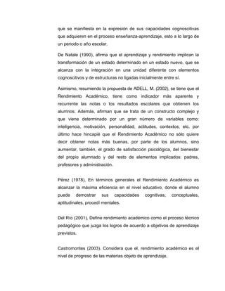 que se manifiesta en la expresión de sus capacidades cognoscitivas
que adquieren en el proceso enseñanza-aprendizaje, esto a lo largo de
un periodo o año escolar.

De Natale (1990), afirma que el aprendizaje y rendimiento implican la
transformación de un estado determinado en un estado nuevo, que se
alcanza con la integración en una unidad diferente con elementos
cognoscitivos y de estructuras no ligadas inicialmente entre sí.

Asimismo, resumiendo la propuesta de ADELL, M. (2002), se tiene que el
Rendimiento Académico, tiene como indicador más aparente y
recurrente las notas o los resultados escolares que obtienen los
alumnos. Además, afirman que se trata de un constructo complejo y
que viene determinado por un gran número de variables como:
inteligencia, motivación, personalidad, actitudes, contextos, etc. por
último hace hincapié que el Rendimiento Académico no sólo quiere
decir obtener notas más buenas, por parte de los alumnos, sino
aumentar, también, el grado de satisfacción psicológica, del bienestar
del propio alumnado y del resto de elementos implicados: padres,
profesores y administración.


Pérez (1978), En términos generales el Rendimiento Académico es
alcanzar la máxima eficiencia en el nivel educativo, donde el alumno
puede    demostrar    sus      capacidades   cognitivas,   conceptuales,
aptitudinales, procedí mentales.


Del Río (2001), Define rendimiento académico como el proceso técnico
pedagógico que juzga los logros de acuerdo a objetivos de aprendizaje
previstos.


Castromontes (2003). Considera que el, rendimiento académico es el
nivel de progreso de las materias objeto de aprendizaje.
 