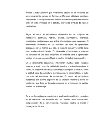 Aranda (1998) Concluye que rendimiento escolar es el resultado del
aprovechamiento escolar en función a diferentes objetivos escolares
hay quienes homologan que rendimiento académico puede ser definido
como el éxito o fracaso en el estudio, expresado a través de notas o
calificativos.



Según el autor, el rendimiento académico es un conjunto de
habilidades, destrezas, hábitos, ideales, aspiraciones, intereses,
inquietudes, realizaciones que aplica el estudiante para aprender. El
rendimiento académico es un indicador del nivel de aprendizaje
alcanzado por el mismo, por ello, el sistema educativo brinda tanta
importancia a dicho indicador. En tal sentido, el rendimiento académico
se convierte en una tabla imaginaria de medida para el aprendizaje
logrado en el aula, que constituye el objetivo central de la educación.

En el rendimiento académico, intervienen muchas otras variables
externas al sujeto, como la calidad del maestro, el ambiente de clase, la
familia, el programa educativo y variables psicológicas o internas, como
la actitud hacia la asignatura, la inteligencia, la personalidad, el auto-
concepto del estudiante, la motivación. En suma, el rendimiento
académico del alumno depende de su situación material y social de
existencia, que debe ser tomado en cuenta en el momento de evaluar
su nivel de aprendizaje.



De acuerdo a estas aseveraciones el rendimiento académico verdadero
es el resultado del sacrificio de uno mismo, éxito satisfactorio,
compensación de la perseverancia, respuesta positiva al interés y
consagración de uno.
 