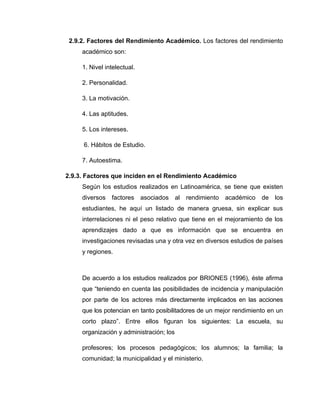 2.9.2. Factores del Rendimiento Académico. Los factores del rendimiento
     académico son:

     1. Nivel intelectual.

     2. Personalidad.

     3. La motivación.

     4. Las aptitudes.

     5. Los intereses.

     6. Hábitos de Estudio.

     7. Autoestima.

2.9.3. Factores que inciden en el Rendimiento Académico
     Según los estudios realizados en Latinoamérica, se tiene que existen
     diversos   factores     asociados    al   rendimiento   académico   de los
     estudiantes, he aquí un listado de manera gruesa, sin explicar sus
     interrelaciones ni el peso relativo que tiene en el mejoramiento de los
     aprendizajes dado a que es información que se encuentra en
     investigaciones revisadas una y otra vez en diversos estudios de países
     y regiones.



     De acuerdo a los estudios realizados por BRIONES (1996), éste afirma
     que “teniendo en cuenta las posibilidades de incidencia y manipulación
     por parte de los actores más directamente implicados en las acciones
     que los potencian en tanto posibilitadores de un mejor rendimiento en un
     corto plazo”. Entre ellos figuran los siguientes: La escuela, su
     organización y administración; los

     profesores; los procesos pedagógicos; los alumnos; la familia; la
     comunidad; la municipalidad y el ministerio.
 