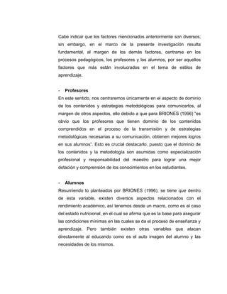 Cabe indicar que los factores mencionados anteriormente son diversos;
sin embargo, en el marco de la presente investigación resulta
fundamental, al margen de los demás factores, centrarse en los
procesos pedagógicos, los profesores y los alumnos, por ser aquellos
factores que más están involucrados en el tema de estilos de
aprendizaje.


-   Profesores
En este sentido, nos centraremos únicamente en el aspecto de dominio
de los contenidos y estrategias metodológicas para comunicarlos, al
margen de otros aspectos, ello debido a que para BRIONES (1996) “es
obvio que los profesores que tienen dominio de los contenidos
comprendidos en el proceso de la transmisión y de estrategias
metodológicas necesarias a su comunicación, obtienen mejores logros
en sus alumnos”. Esto es crucial destacarlo, puesto que el dominio de
los contenidos y la metodología son asumidas como especialización
profesional y responsabilidad del maestro para lograr una mejor
dotación y comprensión de los conocimientos en los estudiantes.


-   Alumnos
Resumiendo lo planteados por BRIONES (1996), se tiene que dentro
de esta variable, existen diversos aspectos relacionados con el
rendimiento académico, así tenemos desde un macro, como es el caso
del estado nutricional, en el cual se afirma que es la base para asegurar
las condiciones mínimas en las cuales se da el proceso de enseñanza y
aprendizaje. Pero también existen otras variables que atacan
directamente al educando como es el auto imagen del alumno y las
necesidades de los mismos.
 