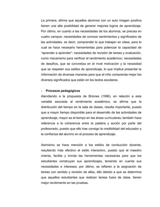 La primera, afirma que aquellos alumnos con un auto imagen positiva
tienen una alta posibilidad de generar mejores logros de aprendizaje.
Por último, en cuanto a las necesidades de los alumnos, se precisa en
cuatro campos: necesidades de conocer sentimientos y significados de
las actividades, es decir, comprender lo que trabajan en clase, para lo
cual se hace necesario herramientas para potenciar la capacidad de
“aprender a aprender”; necesidades de revisión de tareas y evaluación,
como mecanismo para verificar el rendimiento académico; necesidades
de desafíos, que se concretiza en el nivel motivación y la necesidad
que se respeten sus estilos de aprendizaje, lo que implica presentar la
información de diversas maneras para que el niño comprenda mejor los
diversos significados que están en los textos escolares.


-   Procesos pedagógicos
Atendiendo a la propuesta de Briones (1996), en relación a esta
variable asociada al rendimiento académico, se afirma que la
distribución del tiempo en la sala de clases, resulta importante, puesto
que a mayor tiempo disponible para el desarrollo de las actividades de
aprendizaje, mayor es el tiempo en las áreas curriculares; también hace
referencia a la coherencia entre la palabra y acción por parte del
profesorado, puesto que ello trae consigo la credibilidad del educador y
la confianza del alumno en el proceso de aprendizaje.


Asimismo se hace mención a los estilos de conducción docente,
resultando más efectivo el estilo interactivo, puesto que el maestro
orienta, facilita y brinda las herramientas necesarias para que los
estudiantes construyan sus aprendizajes, teniendo en cuenta sus
necesidades e intereses; por último, se refieren a la asignación de
tareas con sentido y revisión de ellas, ello debido a que se determina
que aquellos estudiantes que realizan tareas fuera de clase, tienen
mejor rendimiento en las pruebas.
 