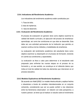 2.9.4. Indicadores del Rendimiento Académico

     Los indicadores del rendimiento académico están constituidos por:

     1.-Tasa de éxito.
     2.-tasa de repitencia.
     3.- tasa de deserción,
2.9.5. Evaluación del Rendimiento Académico

     El proceso de evaluación en general, tiene como objetivo examinar la
     calidad del diseño curricular y la ejecución del proceso de enseñanza-
     aprendizaje, así como las condiciones en que éste se desarrolla. Esta
     debe ser una actividad permanente de la Institución que permita un
     examen continuo de los métodos y modalidades de enseñanza.

     La evaluación del rendimiento académico del estudiante tiene como
     objetivo examinar su desempeño en el proceso de formación, teniendo
     en cuenta sus condiciones y capacidades.

     La evaluación se lleva a cabo para determinar si el estudiante está
     preparado para enfrentar las nuevas etapas en el proceso de su
     formación y, en ese sentido, se constituye en el referente básico que
     indica el nivel de calidad de todos los elementos que intervienen en el
     proceso educativo.



2.9.6. Modelos Explicativos del Rendimiento Académico
     De acuerdo con Adell (2002) “un modelo intenta articular y explicar hechos
     o situaciones a través de variables interrelacionadas en un conjunto
     coherente, considerando que así se puede conferir a las relaciones
     entre los fenómenos observados”, en relación con esta perspectiva, a
     nuestro parecer, se tiene que al realizar un estudio sobre el rendimiento
 