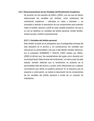 2.9.7. Dimensionamiento de las Variables del Rendimiento Académico
     De acuerdo con los estudios de ADELL (2002), una vez que se habían
     seleccionado las variables por ámbitos, como predictoras del
     rendimiento académico – valoradas en notas y bienestar –, se
     procederá a abordar la descripción de sus componentes para entender
     mejor el sentido, alcance y perfil de cada variable predictora, las que a
     su vez se clasifican en variables del ámbito personal, ámbito familiar,
     ámbito escolar y ámbito comportamental.


     2.9.7.1. Variables del ámbito personal
     Este ámbito se parte de la perspectiva que el protagonista principal del
     acto educativo es el alumno y, en consecuencia, las variables que
     estructuran su personalidad y las que a ella afectan resultan decisivas.
     Así lo entienden SUMMERS Y WOLFE (1997) citados por ADELL
     (2002) al afirmar que “las características del sujeto como discente son
     el principal factor determinante del rendimiento”, el mismo autor de este
     estudio, también defiende que el rendimiento es producto de la
     personalidad total del alumno y puede verse influenciado por cualquier
     circunstancia que afecta al equilibrio personal. En el esquema que se
     presenta a continuación, se realiza la descripción de los componentes
     de las variables del ámbito personal a través de un conjunto de
     indicadores.
 