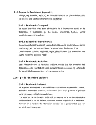 2.9.8. Facetas del Rendimiento Académico
     Hidalgo, B y Pacheco, A (2004) .En la moderna teoría del proceso instructivo
     se conocen tres facetas del rendimiento académico:


     2.9.8.1. Rendimiento Conceptual:
     Es aquel que tiene como base el universo de la información acerca de la
     descripción y explicación de las cosas, fenómenos, hechos. Como
     manifestaciones de la realidad.


     2.9.8.2. Rendimiento Procedimental:
      Denominado también procesal, es aquel referido acerca de cómo hacer, cómo
      realizar algo, en cuanto a soluciones de necesidades de diversos tipos.
     Comprende un conjunto de pautas, reglas, prescripciones que determinan una
     suerte de camino lógico de hacer.


     2.9.8.3. Rendimiento Actitudinal:
     Está relacionado con la respuesta afectiva, en las que son evidentes las
     declaraciones de voluntad del sujeto del aprendizaje, luego que ha participado
     de las actividades académicas del proceso instructivo.


2.9.9. Tipos de Rendimiento Educativo


     2.9.9.1. Rendimiento Individual
     Es el que se manifiesta en la adquisición de conocimientos, experiencias, hábitos,
     destrezas, habilidades, actitudes, aspiraciones, etc. Lo que permitirá al profesor
     tomar decisiones pedagógicas posteriores.
     Los aspectos de rendimiento individual se apoyan en la exploración de los
     conocimientos y de los hábitos culturales, campo cognoscitivo o intelectual.
     También en el rendimiento intervienen aspectos de la personalidad que son
     los afectivos. Comprende:
 