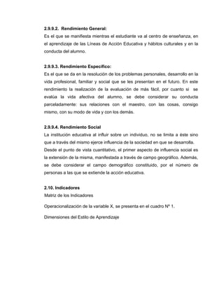 2.9.9.2. Rendimiento General:
Es el que se manifiesta mientras el estudiante va al centro de enseñanza, en
el aprendizaje de las Líneas de Acción Educativa y hábitos culturales y en la
conducta del alumno.


2.9.9.3. Rendimiento Específico:
Es el que se da en la resolución de los problemas personales, desarrollo en la
vida profesional, familiar y social que se les presentan en el futuro. En este
rendimiento la realización de la evaluación de más fácil, por cuanto si se
evalúa la vida afectiva del alumno, se debe considerar su conducta
parceladamente: sus relaciones con el maestro, con las cosas, consigo
mismo, con su modo de vida y con los demás.


2.9.9.4. Rendimiento Social
La institución educativa al influir sobre un individuo, no se limita a éste sino
que a través del mismo ejerce influencia de la sociedad en que se desarrolla.
Desde el punto de vista cuantitativo, el primer aspecto de influencia social es
la extensión de la misma, manifestada a través de campo geográfico. Además,
se debe considerar el campo demográfico constituido, por el número de
personas a las que se extiende la acción educativa.


2.10. Indicadores
Matriz de los Indicadores

Operacionalización de la variable X, se presenta en el cuadro Nº 1.

Dimensiones del Estilo de Aprendizaje
 