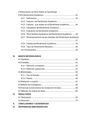 II.8 Descripción de Otros Estilos de Aprendizaje
       II.9 El Rendimiento Académico................................................................43
           II.9.1 Definiciones..............................................................................43
           II.9.2 Factores del Rendimento Academico………………………….
           II.9.3 Factores que inciden en el Rendimiento Académico.............44
           II.9.4 Indicadores del Rendimiento Academico………………………
           II.9.5 Evaluacion de Rendimiento Academico………………………..
           II.9.6 Otros Modelos Explicativos del Rendimiento Académico.......46
           II.9.7 Dimensionamiento de las Variables del Rendimiento Académico
                     ..................................................................................................47
           II.9.8 Facetas del Rendimiento Académico..................................... 49
           II.9.9 Tipos de Rendimiento Educativo.............................................49
           II.9.10 Indicadores...............................................................................49


III.   MARCO METODOLÓGICO
       III.1Hipótesis.............................................................................................52
       III.2Variables.............................................................................................53
           III.2.1 Definición conceptual...............................................................53
           III.2.2 Definición operacional..............................................................53
       III.3Metodología........................................................................................56
           III.3.1 Tipo de Estudio........................................................................56
           III.3.2 Diseño......................................................................................56
       III.4Población y muestra...........................................................................57
       III.5Método de Investigación....................................................................58
       III.6Técnicas e instrumentos de recolección de datos.............................58
       III.7Métodos de análisis de datos.............................................................62
IV.    RESULTADOS
       IV.1Descripción .......................................................................................63
       IV.2Discusión............................................................................................75
V.     CONCLUSIONES Y SUGERENCIAS
VI.    REFERENCIAS BIBLIOGRÁFICAS
 