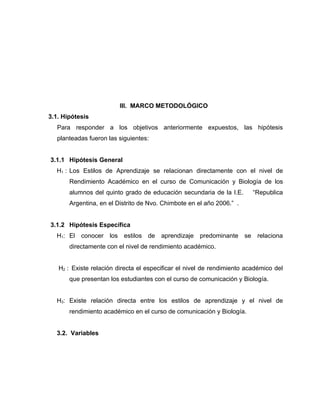 III. MARCO METODOLÓGICO
3.1. Hipótesis
   Para responder a los objetivos anteriormente expuestos, las hipótesis
   planteadas fueron las siguientes:


3.1.1 Hipótesis General
  H1 : Los Estilos de Aprendizaje se relacionan directamente con el nivel de
       Rendimiento Académico en el curso de Comunicación y Biología de los
       alumnos del quinto grado de educación secundaria de la I.E.       “Republica
       Argentina, en el Distrito de Nvo. Chimbote en el año 2006.” .


3.1.2 Hipótesis Específica
  H1: El conocer     los estilos de     aprendizaje   predominante se relaciona
       directamente con el nivel de rendimiento académico.


   H2 : Existe relación directa el especificar el nivel de rendimiento académico del
       que presentan los estudiantes con el curso de comunicación y Biología.


  H3: Existe relación directa entre los estilos de aprendizaje y el nivel de
       rendimiento académico en el curso de comunicación y Biología.


  3.2. Variables
 