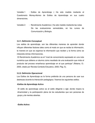 Variable 1     : Estilos de Aprendizaje ( Ha sido medida mediante el
Cuestionario   Money-Alonso     de   Estilos    de   Aprendizaje   en    sus   cuatro
dimensiones.


Variable 2     : Rendimiento Académico ( Ha sido medido mediante las notas
                  De   las   evaluaciones      semestrales,   en   los   cursos   de
                  Comunicación y Biología.




3.2.1. Definición Conceptual
Los estilos de aprendizaje, son las diferentes maneras de aprender donde
influyen diferentes factores tales como el modo en que se recibe la información,
la manera en que se organiza la información que reciben y la forma cómo se
interpreta dichas informaciones.
El Rendimiento Académico es el “nivel de conocimiento expresado en una nota
numérica que obtiene un alumno como resultado de una evaluación que mide el
producto del proceso enseñanza aprendizaje en el que participa” (Retana, O.:
2005, citado por Revista Contexto Educativo, 2000, Pág. 5).


3.2.2. Definición Operacional
Los Estilos de Aprendizaje es la forma preferida de una persona de usar sus
destrezas durante la interacción pedagógica. Veamos los siguientes estilos:

-Estilos de Aprendizaje Activo

 El estilo de aprendizaje activo es el estilo diligente o ágil, donde impera la
dinamicidad y la participación plena de los estudiantes que son personas de
grupo y de mentes abiertas.



-Estilo Activo:
 
