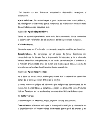 Se destaca por ser: Animador, improvisador, descubridor, arriesgado y
espontáneo.

-Características.- Se caracteriza por el gusto de encerrarse en una experiencia,
de prolongar en la actividad y por la preferencia de invención de ideas en falta
de contradicciones de estructura o de

-Estilos de Aprendizaje Reflexivo:

Estilos de aprendizaje reflexivo, es el estilo de razonamiento donde predomina
la observación y el análisis de los resultados de las experiencias realizadas.

-Estilo Reflexivo:

Se destaca por ser: Ponderado, concienzudo, receptivo, analítico y exhaustivo.

Características.- Se caracteriza por el deseo de tomar decisiones sin
contradicciones de tiempo. Por la importancia del retroceso y de la distancia
tomada en relación a las personas y a las cosas. Es marcado por la prudencia y
la reflexión profundizada antes de tomar una decisión para actuar, escucha la
acumulación exhaustiva de datos antes de dar una opinión.

-Estilos de Aprendizaje Teórico:

Es el estilo de especulación, donde prepondera más la observación dentro del
campo de la teoría y poco en ámbito de la práctica

El estilo teórico es propio de personas que integran las percepciones de la
realidad en teorías lógicas y complejas, enfocan los problemas con estructuras
lógicas. Tienden a ser perfeccionista y huyen de lo subjetivo y de lo ambiguo.

-El Estilo Teórico:

Se destaca por ser Metódico, lógico, objetivo, crítico y estructurado.

Características.- Se caracteriza por la investigación de lógica y coherencia en
la organización de las informaciones acumuladas, por el gusto del análisis y de
 