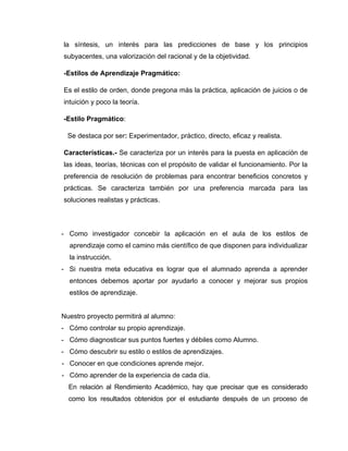 la síntesis, un interés para las predicciones de base y los principios
subyacentes, una valorización del racional y de la objetividad.

-Estilos de Aprendizaje Pragmático:

Es el estilo de orden, donde pregona más la práctica, aplicación de juicios o de
intuición y poco la teoría.

-Estilo Pragmático:

  Se destaca por ser: Experimentador, práctico, directo, eficaz y realista.

Características.- Se caracteriza por un interés para la puesta en aplicación de
las ideas, teorías, técnicas con el propósito de validar el funcionamiento. Por la
preferencia de resolución de problemas para encontrar beneficios concretos y
prácticas. Se caracteriza también por una preferencia marcada para las
soluciones realistas y prácticas.



- Como investigador concebir la aplicación en el aula de los estilos de
  aprendizaje como el camino más científico de que disponen para individualizar
  la instrucción.
- Si nuestra meta educativa es lograr que el alumnado aprenda a aprender
  entonces debemos aportar por ayudarlo a conocer y mejorar sus propios
  estilos de aprendizaje.


Nuestro proyecto permitirá al alumno:
- Cómo controlar su propio aprendizaje.
- Cómo diagnosticar sus puntos fuertes y débiles como Alumno.
- Cómo descubrir su estilo o estilos de aprendizajes.
- Conocer en que condiciones aprende mejor.
- Cómo aprender de la experiencia de cada día.
  En relación al Rendimiento Académico, hay que precisar que es considerado
  como los resultados obtenidos por el estudiante después de un proceso de
 