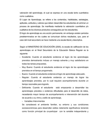 valoración del aprendizaje, el cual se expresa en una escala tanto cuantitativa
como cualitativa.
El Logro de Aprendizaje, se refiere a los contenidos, habilidades, estrategias,
aptitudes, actitudes y valores que deben desarrollar los estudiantes al culminar un
proceso de aprendizaje. Se manifiesta mediante la valoración cuantitativa y/o
cualitativa de los diversos productos conseguidos por los estudiantes.
El logro de aprendizaje es una acción permanente; sin embargo existen periodos
predeterminados en los cuales se comunican dichos resultados, que, para el
caso del nivel secundario se hace mediante una escala literal y descriptiva.


Según el MINISTERIO DE EDUCACIÓN (2005), la escala de calificación de los
aprendizajes en el Nivel Secundario de la Educación Básica Regular es la
siguiente:
- Excelente: Cuando el estudiante evidencia el logro de los aprendizajes
  previstos demostrando incluso un manejo solvente y muy satisfactorio en
  todas las tareas propuestas.
- Muy Bueno: Cuando el estudiante evidencia el logro de los aprendizajes
  previstos en el tiempo programado.
- Bueno: Cuando el estudiante evidencia el logro de aprendizaje adecuado.
- Regular: Cuando el estudiante evidencia un manejo de lograr los
  aprendizajes previstos, por lo cual requiere acompañamiento durante un
  tiempo razonable para lograrlo.
- Deficiente: Cuando el estudiante         está empezando a desarrollar los
  aprendizajes previstos o evidencia dificultades para el desarrollo de éstos,
  necesitando mayor tiempo de acompañamiento e intervención del docente
  de acuerdo a su ritmo y estilo de aprendizaje.
  - Variables Intervinientes
  Se considerará el ambiente familiar, su entorno y sus condiciones
  socioeconómicas para desarrollar estilos netamente significativos teniendo
  como función principal de co-participar       con la variable independiente y
 