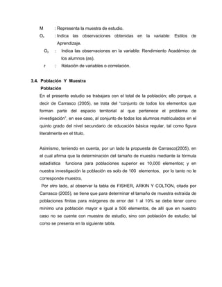 M        : Representa la muestra de estudio.
   Ox       : Indica las observaciones obtenidas en la variable: Estilos de
                Aprendizaje.
       Oy   :     Indica las observaciones en la variable: Rendimiento Académico de
                  los alumnos (as).
       r    :     Relación de variables o correlación.


3.4. Población Y Muestra
    Población
   En el presente estudio se trabajara con el total de la población; ello porque, a
   decir de Carrasco (2005), se trata del “conjunto de todos los elementos que
   forman parte del espacio territorial al que pertenece el problema de
   investigación”, en ese caso, al conjunto de todos los alumnos matriculados en el
   quinto grado del nivel secundario de educación básica regular, tal como figura
   literalmente en el titulo.


   Asimismo, teniendo en cuenta, por un lado la propuesta de Carrasco(2005), en
   el cual afirma que la determinación del tamaño de muestra mediante la fórmula
   estadística      funciona para poblaciones superior es 10,000 elementos; y en
   nuestra investigación la población es solo de 100 elementos, por lo tanto no le
   corresponde muestra.
    Por otro lado, al observar la tabla de FISHER, ARKIN Y COLTON, citado por
   Carrasco (2005), se tiene que para determinar el tamaño de muestra extraída de
   poblaciones finitas para márgenes de error del 1 al 10% se debe tener como
   mínimo una población mayor e igual a 500 elementos, de allí que en nuestro
   caso no se cuente con muestra de estudio, sino con población de estudio; tal
   como se presenta en la siguiente tabla.
 