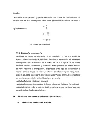 Muestra:

La muestra es un pequeño grupo de elementos que posee las características del
universo que se está investigando. Para hallar proporción de estrato se aplica la



siguiente fórmula:




                                          K = 0,746

                        K = Proporción de estrato



       33.5. Método De Investigación
       Teniendo en cuenta la naturaleza de las variables; por un lado Estilos de
       Aprendizaje (cualitativa) y Rendimiento Académico (cuantitativa),el método de
       investigación que se utilizara, es el mixto, es decir la aplicación de ambos
       métodos a la vez (cuantitativo y cualitativo). Esta aplicación de ambos métodos
       se hará mediante la triangulación, eligiéndose como tipo de triangulación el
       referido a metodologías y técnicas; puesto que en esta investigación se juntara a
       decir de DENZIN, citado por la Universidad Cesar Vallejo (2005). Debemos tener
       en cuenta que en esta investigación se tomo en cuenta:
       -Métodos Teóricos (Análisis y síntesis)
       -Métodos Empíricos (Cuestionario de Money-Alonso de Estilos de Aprendizaje).
       -Método Estadístico (Es el conjunto de técnicas logarítmicas mediante las cuales
       se realizan los cálculos estadísticos.)


3.6.     Técnicas e Instrumentos de Recolección de Datos :


       3.6.1. Técnicas de Recolección de Datos
 