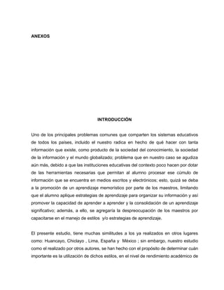 ANEXOS




                                  INTRODUCCIÓN


Uno de los principales problemas comunes que comparten los sistemas educativos
de todos los países, incluido el nuestro radica en hecho de qué hacer con tanta
información que existe, como producto de la sociedad del conocimiento, la sociedad
de la información y el mundo globalizado; problema que en nuestro caso se agudiza
aún más, debido a que las instituciones educativas del contexto poco hacen por dotar
de las herramientas necesarias que permitan al alumno procesar ese cúmulo de
información que se encuentra en medios escritos y electrónicos; esto, quizá se deba
a la promoción de un aprendizaje memorístico por parte de los maestros, limitando
que el alumno aplique estrategias de aprendizaje para organizar su información y así
promover la capacidad de aprender a aprender y la consolidación de un aprendizaje
significativo; además, a ello, se agregaría la despreocupación de los maestros por
capacitarse en el manejo de estilos y/o estrategias de aprendizaje.


El presente estudio, tiene muchas similitudes a los ya realizados en otros lugares
como: Huancayo, Chiclayo , Lima, España y México ; sin embargo, nuestro estudio
como el realizado por otros autores, se han hecho con el propósito de determinar cuán
importante es la utilización de dichos estilos, en el nivel de rendimiento académico de
 