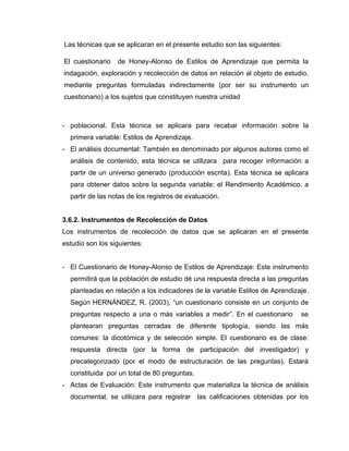 Las técnicas que se aplicaran en el presente estudio son las siguientes:

El cuestionario   de Honey-Alonso de Estilos de Aprendizaje que permita la
indagación, exploración y recolección de datos en relación al objeto de estudio,
mediante preguntas formuladas indirectamente (por ser su instrumento un
cuestionario) a los sujetos que constituyen nuestra unidad



- poblacional. Esta técnica se aplicara para recabar información sobre la
  primera variable: Estilos de Aprendizaje.
- El análisis documental: También es denominado por algunos autores como el
  análisis de contenido, esta técnica se utilizara para recoger información a
  partir de un universo generado (producción escrita). Esta técnica se aplicara
  para obtener datos sobre la segunda variable: el Rendimiento Académico, a
  partir de las notas de los registros de evaluación.


3.6.2. Instrumentos de Recolección de Datos
Los instrumentos de recolección de datos que se aplicaran en el presente
estudio son los siguientes:


- El Cuestionario de Honey-Alonso de Estilos de Aprendizaje: Este instrumento
  permitirá que la población de estudio dé una respuesta directa a las preguntas
  planteadas en relación a los indicadores de la variable Estilos de Aprendizaje.
  Según HERNÁNDEZ, R. (2003), “un cuestionario consiste en un conjunto de
  preguntas respecto a una o más variables a medir”. En el cuestionario       se
  plantearan preguntas cerradas de diferente tipología, siendo las más
  comunes: la dicotómica y de selección simple. El cuestionario es de clase:
  respuesta directa (por la forma de participación del investigador) y
  precategorizado (por el modo de estructuración de las preguntas). Estará
  constituida por un total de 80 preguntas.
- Actas de Evaluación: Este instrumento que materializa la técnica de análisis
  documental, se utilizara para registrar las calificaciones obtenidas por los
 