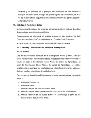 alumnos y las alumnas en la principal área curricular de comunicación y
      Biología, ello como parte del logro de aprendizaje de los semestres II, III, IV y
      V, las cuales estarán según las evaluaciones administradas por los docentes
      del grado y/o área.

3.7. Métodos de Análisis de Datos

    a). Se empleará medidas de tendencia central para obtener valores de estilos
    de aprendizaje y rendimiento académico.

    Posteriormente se efectuará el análisis empleando las técnicas de Chi-
    Cuadrada calculada, Chi-Cuadrada tabulada y Correlación de Spearman.

    b). Se aplicó el paquete de análisis estadístico SPSS versión nueve

    3.7.1. Validez y Confiabilidad del trabajo de investigación

    3.7.1.1. Validez

    Uno de los principales objetivos de la investigación Alonso (1992a), a la que
    ahora nos referimos, ha sido comprobado cuidadosamente esta herramienta de
    estudio es decir el Cuestionario Honey-Alonso de Estilos de Aprendizaje. El
    autor del Cuestionario Honey-Alonso de Estilos de Aprendizaje se esforzó
    ampliamente en averiguar los resultados para validar los instrumentos utilizando
    distintas pruebas estadísticas, la calidad del test.

    Para comprobar la validez del Cuestionario el autor ha realizado varios análisis
    que son:

      1. Análisis de Contenidos.
      2. Análisis de ítems.
      3. Análisis Factorial del total de ochenta ítems.
      4. Análisis Factorial de los veinte ítems de cada uno de los cuatro estilos.
      5. Análisis Factorial de los cuatro Estilos de Aprendizaje a partir de las
         medias totales de sus veinte ítems.
 