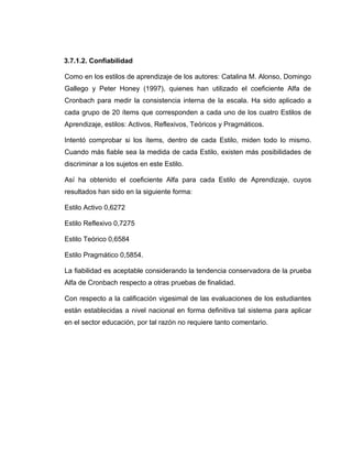 3.7.1.2. Confiabilidad

Como en los estilos de aprendizaje de los autores: Catalina M. Alonso, Domingo
Gallego y Peter Honey (1997), quienes han utilizado el coeficiente Alfa de
Cronbach para medir la consistencia interna de la escala. Ha sido aplicado a
cada grupo de 20 ítems que corresponden a cada uno de los cuatro Estilos de
Aprendizaje, estilos: Activos, Reflexivos, Teóricos y Pragmáticos.

Intentó comprobar si los ítems, dentro de cada Estilo, miden todo lo mismo.
Cuando más fiable sea la medida de cada Estilo, existen más posibilidades de
discriminar a los sujetos en este Estilo.

Así ha obtenido el coeficiente Alfa para cada Estilo de Aprendizaje, cuyos
resultados han sido en la siguiente forma:

Estilo Activo 0,6272

Estilo Reflexivo 0,7275

Estilo Teórico 0,6584

Estilo Pragmático 0,5854.

La fiabilidad es aceptable considerando la tendencia conservadora de la prueba
Alfa de Cronbach respecto a otras pruebas de finalidad.

Con respecto a la calificación vigesimal de las evaluaciones de los estudiantes
están establecidas a nivel nacional en forma definitiva tal sistema para aplicar
en el sector educación, por tal razón no requiere tanto comentario.
 